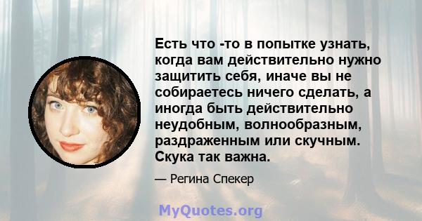 Есть что -то в попытке узнать, когда вам действительно нужно защитить себя, иначе вы не собираетесь ничего сделать, а иногда быть действительно неудобным, волнообразным, раздраженным или скучным. Скука так важна.