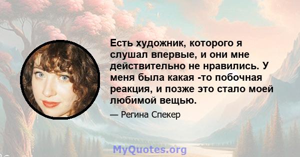 Есть художник, которого я слушал впервые, и они мне действительно не нравились. У меня была какая -то побочная реакция, и позже это стало моей любимой вещью.