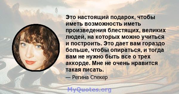 Это настоящий подарок, чтобы иметь возможность иметь произведения блестящих, великих людей, на которых можно учиться и построить. Это дает вам гораздо больше, чтобы опираться, и тогда вам не нужно быть все о трех