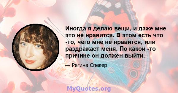 Иногда я делаю вещи, и даже мне это не нравится. В этом есть что -то, чего мне не нравится, или раздражает меня. По какой -то причине он должен выйти.