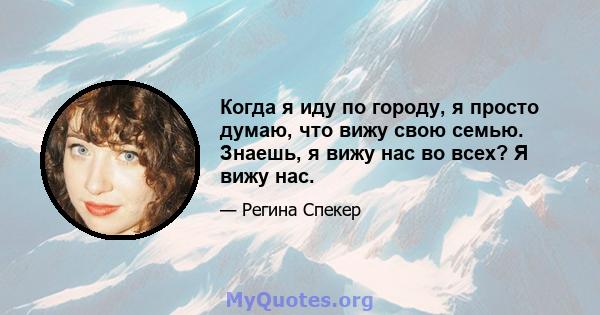 Когда я иду по городу, я просто думаю, что вижу свою семью. Знаешь, я вижу нас во всех? Я вижу нас.