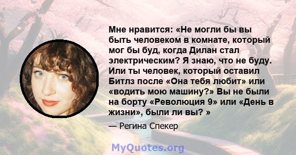 Мне нравится: «Не могли бы вы быть человеком в комнате, который мог бы буд, когда Дилан стал электрическим? Я знаю, что не буду. Или ты человек, который оставил Битлз после «Она тебя любит» или «водить мою машину?» Вы