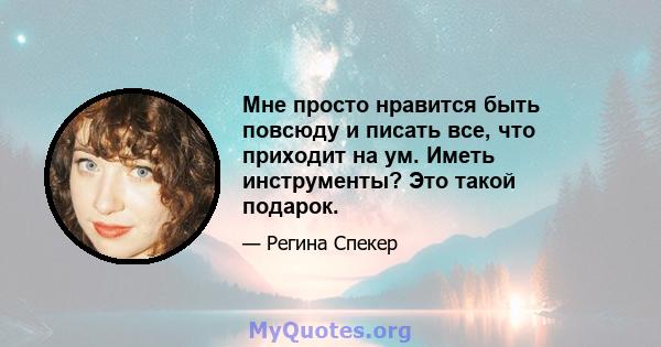 Мне просто нравится быть повсюду и писать все, что приходит на ум. Иметь инструменты? Это такой подарок.