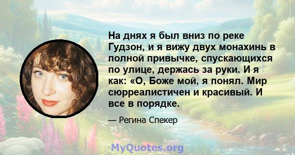 На днях я был вниз по реке Гудзон, и я вижу двух монахинь в полной привычке, спускающихся по улице, держась за руки. И я как: «О, Боже мой, я понял. Мир сюрреалистичен и красивый. И все в порядке.