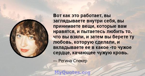 Вот как это работает, вы заглядываете внутри себя, вы принимаете вещи, которые вам нравятся, и пытаетесь любить то, что вы взяли, и затем вы берете ту любовь, которую сделали, и вкладываете ее в какое -то чужое сердце,