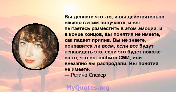 Вы делаете что -то, и вы действительно весело с этим получаете, и вы пытаетесь разместить в этом эмоции, и в конце концов, вы понятия не имеете, как падает прилив. Вы не знаете, понравится ли всем, если все будут