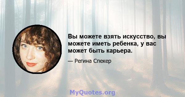 Вы можете взять искусство, вы можете иметь ребенка, у вас может быть карьера.