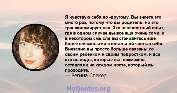 Я чувствую себя по -другому. Вы знаете это много раз, потому что вы родитель, но это трансформирует вас. Это невероятный опыт, где в одном случае вы все еще очень сами, и в некотором смысле вы становитесь еще более