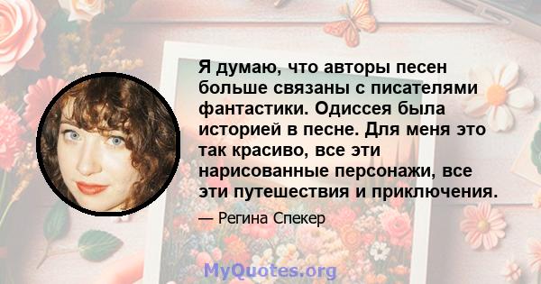 Я думаю, что авторы песен больше связаны с писателями фантастики. Одиссея была историей в песне. Для меня это так красиво, все эти нарисованные персонажи, все эти путешествия и приключения.