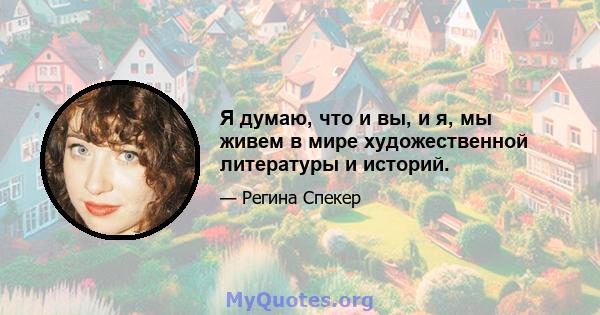 Я думаю, что и вы, и я, мы живем в мире художественной литературы и историй.