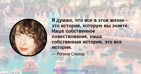 Я думаю, что все в этой жизни - это история, которую вы знаете; Наше собственное повествование, наша собственная история, это все история.