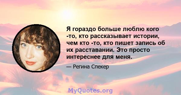 Я гораздо больше люблю кого -то, кто рассказывает истории, чем кто -то, кто пишет запись об их расставании. Это просто интереснее для меня.