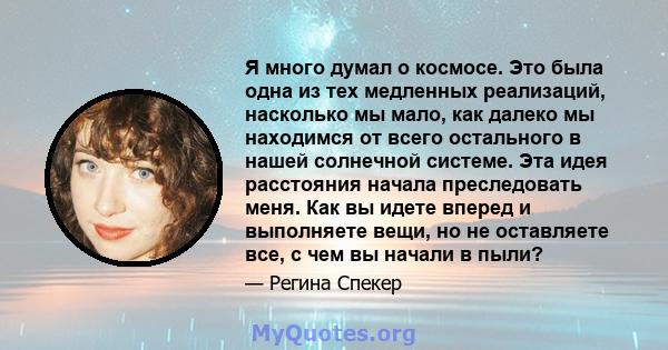 Я много думал о космосе. Это была одна из тех медленных реализаций, насколько мы мало, как далеко мы находимся от всего остального в нашей солнечной системе. Эта идея расстояния начала преследовать меня. Как вы идете