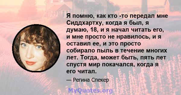 Я помню, как кто -то передал мне Сиддхартху, когда я был, я думаю, 18, и я начал читать его, и мне просто не нравилось, и я оставил ее, и это просто собирало пыль в течение многих лет. Тогда, может быть, пять лет спустя 