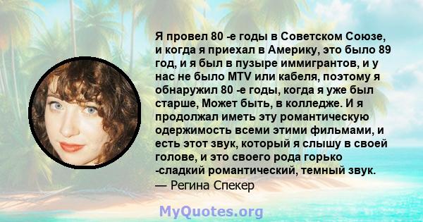 Я провел 80 -е годы в Советском Союзе, и когда я приехал в Америку, это было 89 год, и я был в пузыре иммигрантов, и у нас не было MTV или кабеля, поэтому я обнаружил 80 -е годы, когда я уже был старше, Может быть, в