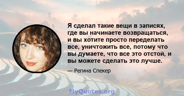 Я сделал такие вещи в записях, где вы начинаете возвращаться, и вы хотите просто переделать все, уничтожить все, потому что вы думаете, что все это отстой, и вы можете сделать это лучше.