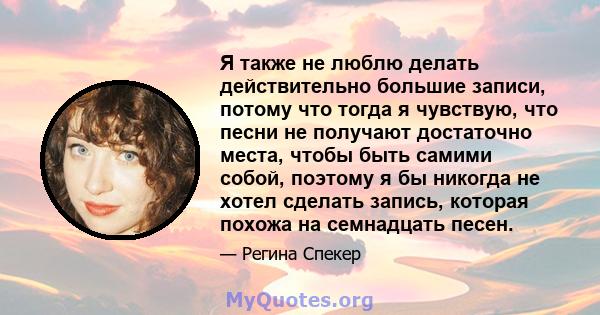 Я также не люблю делать действительно большие записи, потому что тогда я чувствую, что песни не получают достаточно места, чтобы быть самими собой, поэтому я бы никогда не хотел сделать запись, которая похожа на