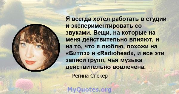 Я всегда хотел работать в студии и экспериментировать со звуками. Вещи, на которые на меня действительно влияют, и на то, что я люблю, похожи на «Битлз» и «Radiohead», и все эти записи групп, чья музыка действительно