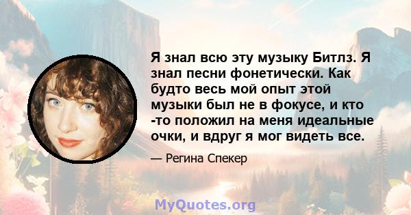 Я знал всю эту музыку Битлз. Я знал песни фонетически. Как будто весь мой опыт этой музыки был не в фокусе, и кто -то положил на меня идеальные очки, и вдруг я мог видеть все.