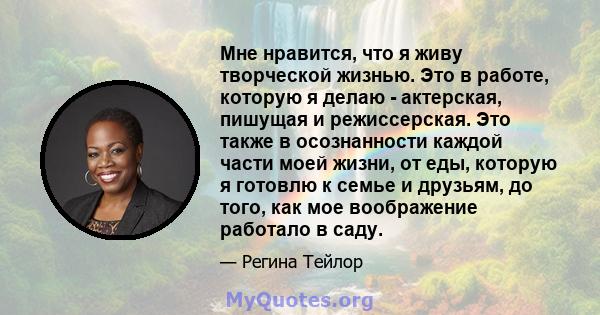 Мне нравится, что я живу творческой жизнью. Это в работе, которую я делаю - актерская, пишущая и режиссерская. Это также в осознанности каждой части моей жизни, от еды, которую я готовлю к семье и друзьям, до того, как