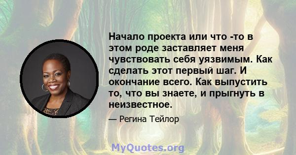 Начало проекта или что -то в этом роде заставляет меня чувствовать себя уязвимым. Как сделать этот первый шаг. И окончание всего. Как выпустить то, что вы знаете, и прыгнуть в неизвестное.