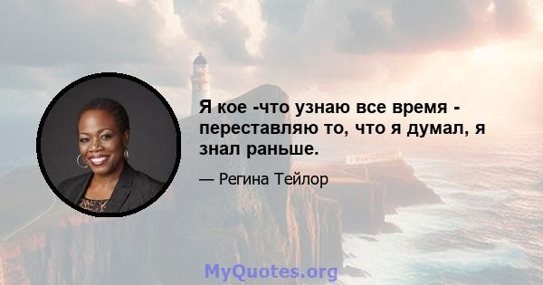 Я кое -что узнаю все время - переставляю то, что я думал, я знал раньше.