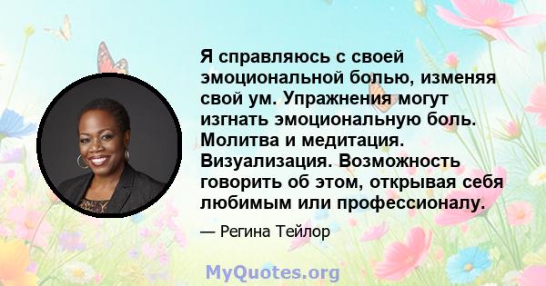 Я справляюсь с своей эмоциональной болью, изменяя свой ум. Упражнения могут изгнать эмоциональную боль. Молитва и медитация. Визуализация. Возможность говорить об этом, открывая себя любимым или профессионалу.