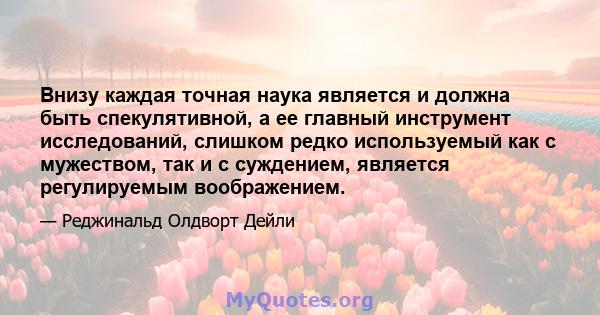 Внизу каждая точная наука является и должна быть спекулятивной, а ее главный инструмент исследований, слишком редко используемый как с мужеством, так и с суждением, является регулируемым воображением.