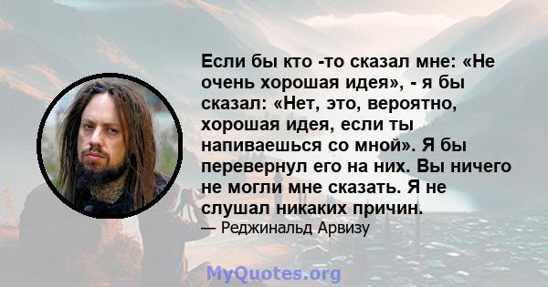 Если бы кто -то сказал мне: «Не очень хорошая идея», - я бы сказал: «Нет, это, вероятно, хорошая идея, если ты напиваешься со мной». Я бы перевернул его на них. Вы ничего не могли мне сказать. Я не слушал никаких причин.