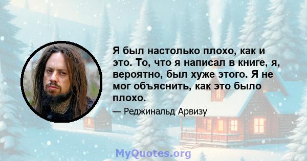 Я был настолько плохо, как и это. То, что я написал в книге, я, вероятно, был хуже этого. Я не мог объяснить, как это было плохо.