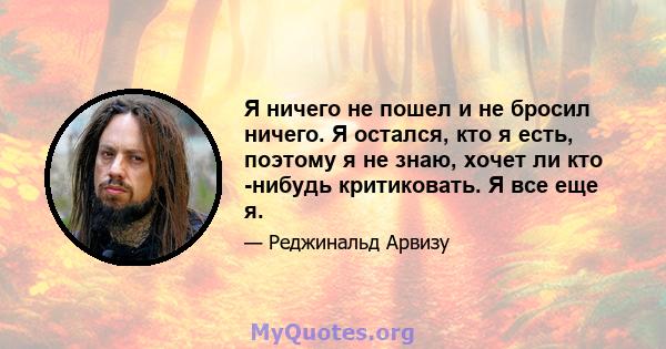 Я ничего не пошел и не бросил ничего. Я остался, кто я есть, поэтому я не знаю, хочет ли кто -нибудь критиковать. Я все еще я.