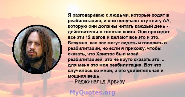 Я разговариваю с людьми, которые ходят в реабилитацию, и они получают эту книгу АА, которую они должны читать каждый день - действительно толстая книга. Они проходят все эти 12 шагов и делают все это и это. Безумно, как 