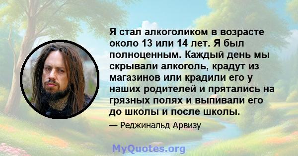 Я стал алкоголиком в возрасте около 13 или 14 лет. Я был полноценным. Каждый день мы скрывали алкоголь, крадут из магазинов или крадили его у наших родителей и прятались на грязных полях и выпивали его до школы и после