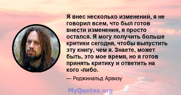 Я внес несколько изменений, я не говорил всем, что был готов внести изменения, я просто остался. Я могу получить больше критики сегодня, чтобы выпустить эту книгу, чем я. Знаете, может быть, это мое время, но я готов