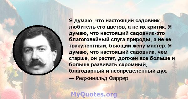 Я думаю, что настоящий садовник - любитель его цветов, а не их критик. Я думаю, что настоящий садовник-это благоговейный слуга природы, а не ее тракулентный, бьющий жену мастер. Я думаю, что настоящий садовник, чем