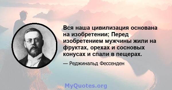 Вся наша цивилизация основана на изобретении; Перед изобретением мужчины жили на фруктах, орехах и сосновых конусах и спали в пещерах.