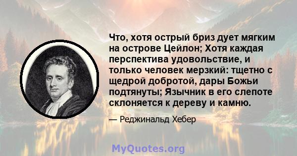 Что, хотя острый бриз дует мягким на острове Цейлон; Хотя каждая перспектива удовольствие, и только человек мерзкий: тщетно с щедрой добротой, дары Божьи подтянуты; Язычник в его слепоте склоняется к дереву и камню.