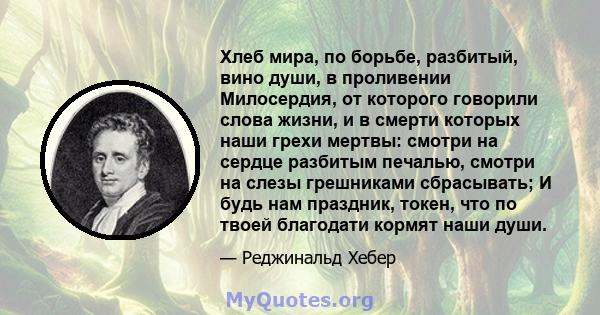 Хлеб мира, по борьбе, разбитый, вино души, в проливении Милосердия, от которого говорили слова жизни, и в смерти которых наши грехи мертвы: смотри на сердце разбитым печалью, смотри на слезы грешниками сбрасывать; И