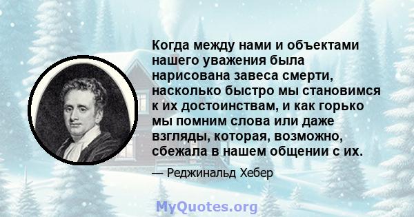 Когда между нами и объектами нашего уважения была нарисована завеса смерти, насколько быстро мы становимся к их достоинствам, и как горько мы помним слова или даже взгляды, которая, возможно, сбежала в нашем общении с