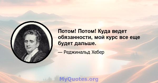 Потом! Потом! Куда ведет обязанности, мой курс все еще будет дальше.