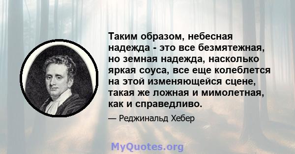 Таким образом, небесная надежда - это все безмятежная, но земная надежда, насколько яркая соуса, все еще колеблется на этой изменяющейся сцене, такая же ложная и мимолетная, как и справедливо.