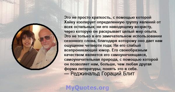 Это не просто краткость, с помощью которой Хайку изолирует определенную группу явлений от всех остальных; ни его наводящему возрасту, через которую он раскрывает целый мир опыта. Это не только в его замечательном