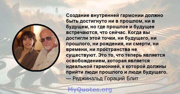 Создание внутренней гармонии должно быть достигнуто ни в прошлом, ни в будущем, но где прошлое и будущее встречаются, что сейчас. Когда вы достигли этой точки, ни будущего, ни прошлого, ни рождения, ни смерти, ни