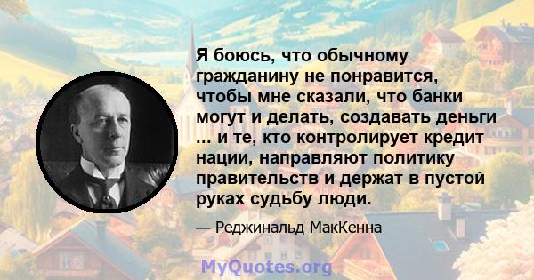 Я боюсь, что обычному гражданину не понравится, чтобы мне сказали, что банки могут и делать, создавать деньги ... и те, кто контролирует кредит нации, направляют политику правительств и держат в пустой руках судьбу люди.