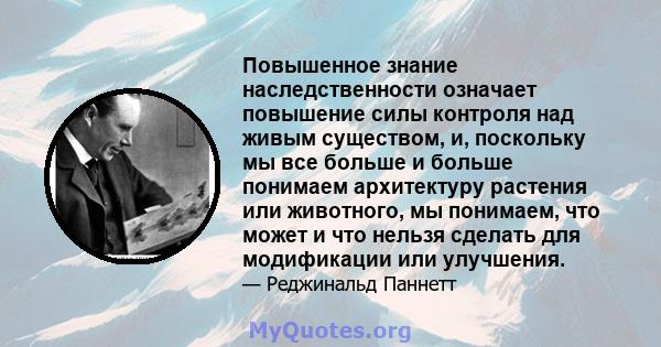 Повышенное знание наследственности означает повышение силы контроля над живым существом, и, поскольку мы все больше и больше понимаем архитектуру растения или животного, мы понимаем, что может и что нельзя сделать для