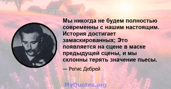 Мы никогда не будем полностью современны с нашим настоящим. История достигает замаскированных; Это появляется на сцене в маске предыдущей сцены, и мы склонны терять значение пьесы.