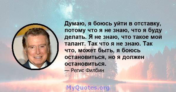 Думаю, я боюсь уйти в отставку, потому что я не знаю, что я буду делать. Я не знаю, что такое мой талант. Так что я не знаю. Так что, может быть, я боюсь остановиться, но я должен остановиться.