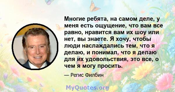 Многие ребята, на самом деле, у меня есть ощущение, что вам все равно, нравится вам их шоу или нет, вы знаете. Я хочу, чтобы люди наслаждались тем, что я делаю, и понимал, что я делаю для их удовольствия, это все, о чем 