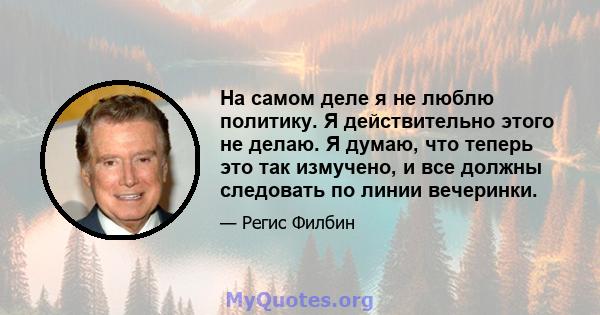 На самом деле я не люблю политику. Я действительно этого не делаю. Я думаю, что теперь это так измучено, и все должны следовать по линии вечеринки.