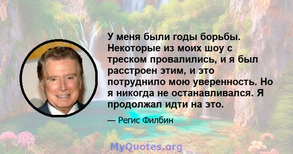 У меня были годы борьбы. Некоторые из моих шоу с треском провалились, и я был расстроен этим, и это потруднило мою уверенность. Но я никогда не останавливался. Я продолжал идти на это.